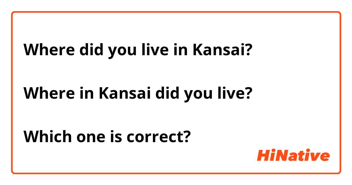 Where did you live in Kansai?

Where in Kansai did you live?

Which one is correct?