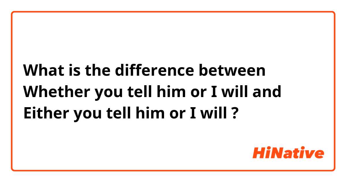 What is the difference between Whether you tell him or I will and Either you tell him or I will ?