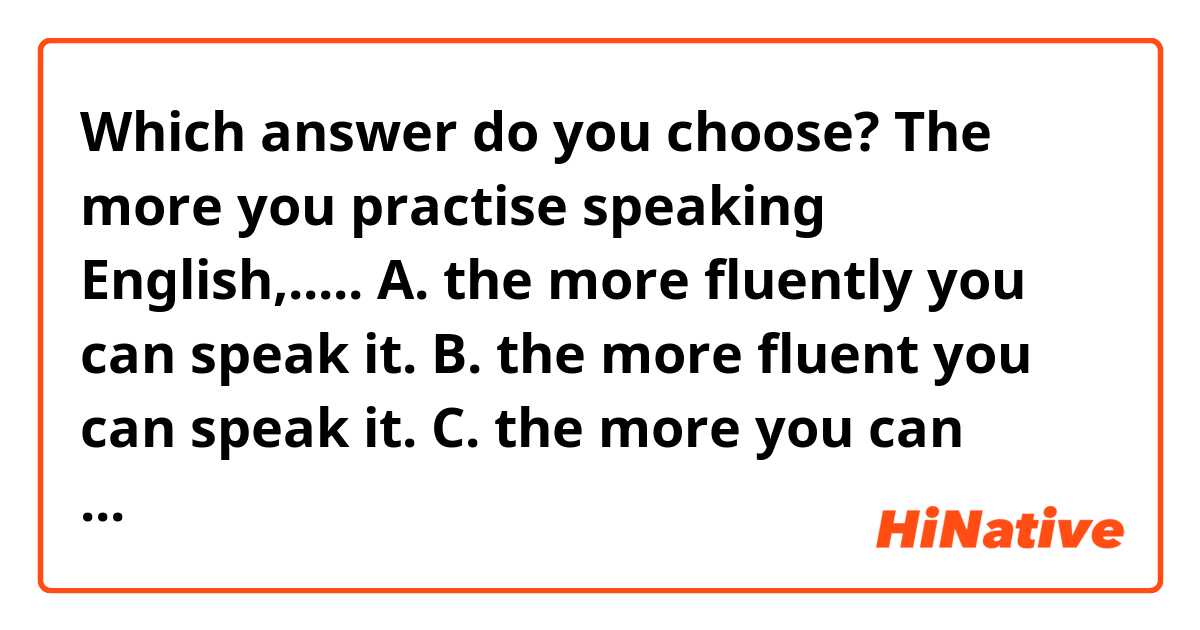 Which answer do you choose? 
The more you practise speaking English,.....
A. the more fluently you can speak it.
B. the more fluent you can speak it.
C. the more you can speak it fluent.
D. the more you can speak it fluently.