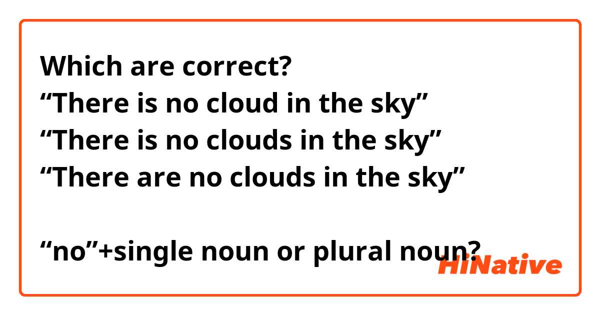 Which are correct?
“There is no cloud in the sky” 
“There is no clouds in the sky”
“There are no clouds in the sky”

“no”+single noun or plural noun? 