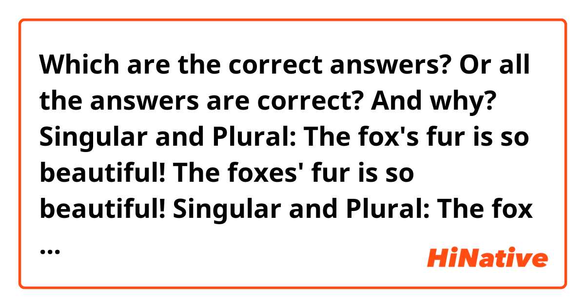 Which are the correct answers? Or all the answers are correct? And why?
Singular and Plural:
The fox's fur is so beautiful! 
The foxes' fur is so beautiful!
Singular and Plural:
The fox fur is so beautiful!
The foxes fur is so beautiful!