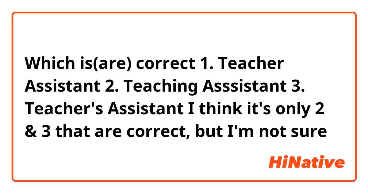 Which is(are) correct
1. Teacher Assistant
2. Teaching Asssistant
3. Teacher's Assistant

I think it's only 2 & 3 that are correct, but I'm not sure