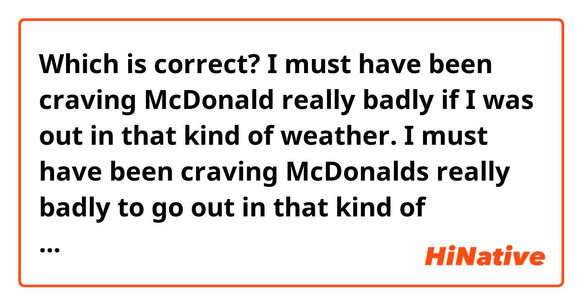 Which is correct?

I must have been craving McDonald really badly if I was out in that kind of weather.

I must have been craving McDonalds really badly to go out in that kind of weather.
