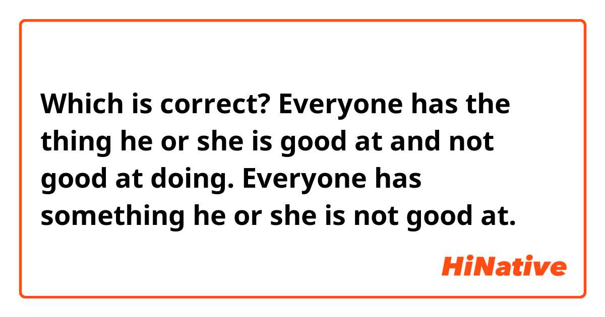 Which is correct?

Everyone has the thing he or she is good at and not good at doing.

Everyone has something he or she is not good at.