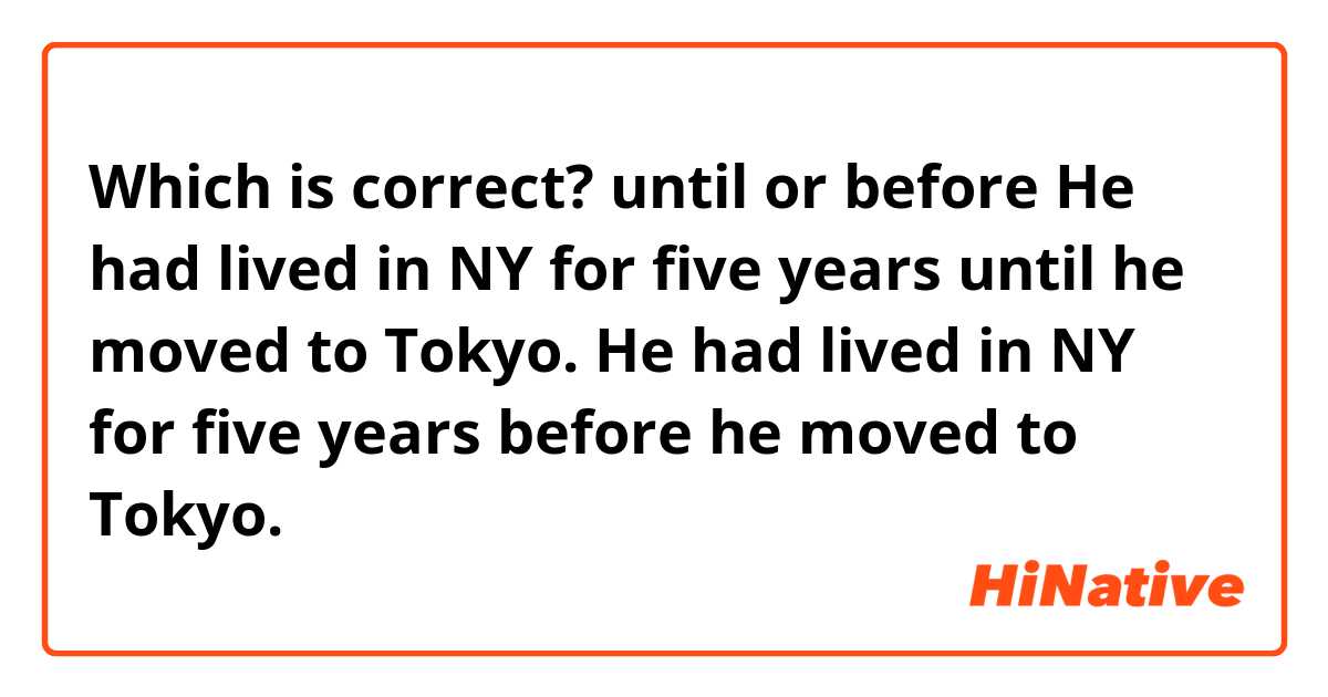 Which is correct? until or before

He had lived in NY for five years until he moved to Tokyo.

He had lived in NY for five years before he moved to Tokyo.