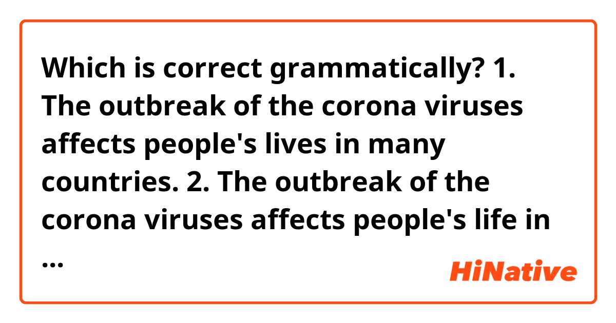Which is correct grammatically?
1. The outbreak of the corona viruses affects people's lives in many countries.
2. The outbreak of the corona viruses affects people's life in many countries.
