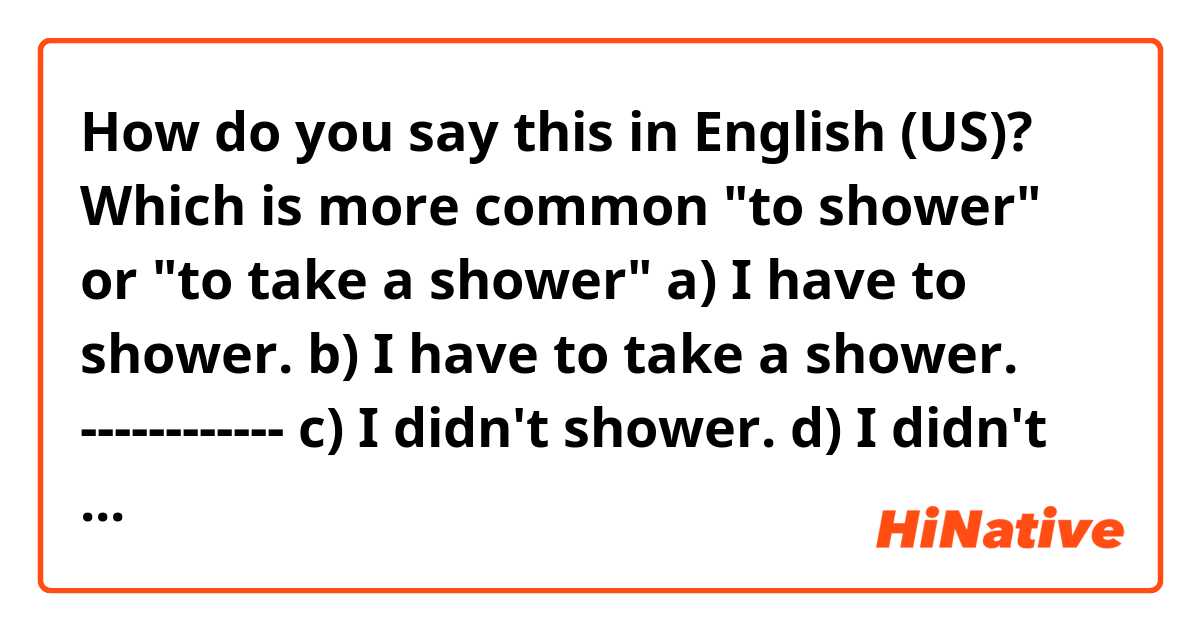 How do you say this in English (US)? 
Which is more common "to shower" or "to take a shower"
a) I have to shower.
b) I have to take a shower.
------------
c) I didn't shower.
d) I didn't take a shower.