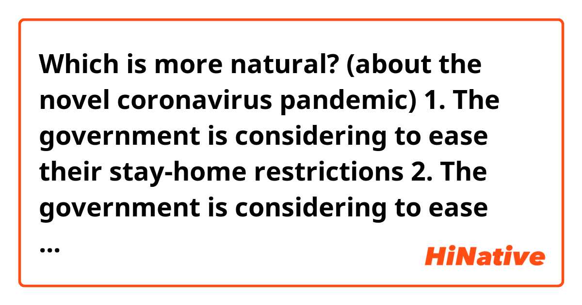 Which is more natural? (about the novel coronavirus pandemic)
1. The government is considering to ease their stay-home restrictions
2. The government is considering to ease their stay-at-home restrictions