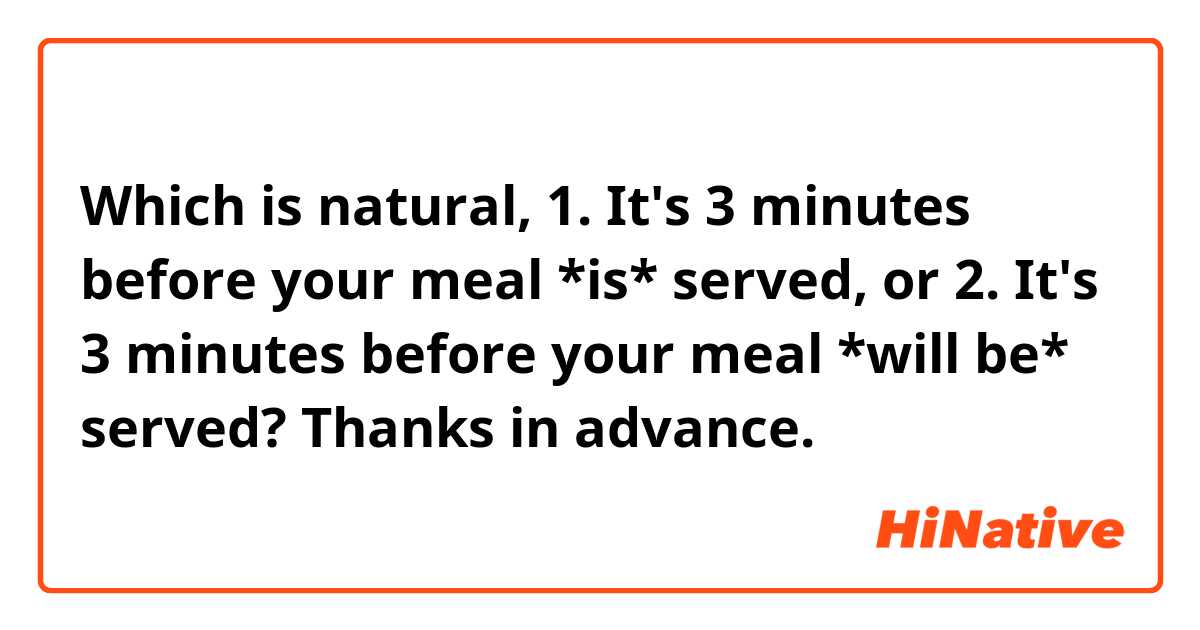 Which is natural,

1. It's 3 minutes before your meal *is* served, or

2. It's 3 minutes before your meal *will be* served?


Thanks in advance.