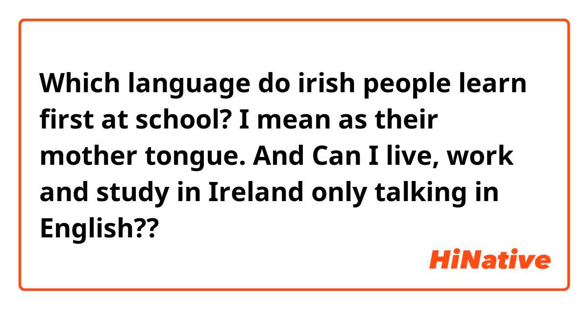 Which language do irish people learn first at school? I mean as their mother tongue.
And Can I live, work and study in Ireland only talking in English??