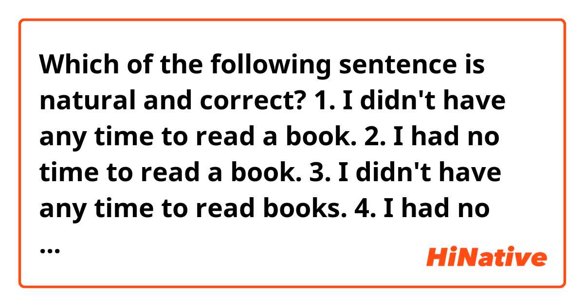 Which of the following sentence is natural and correct?

1. I didn't have any time to read a book. 
2. I had no time to read a book.
3. I didn't have any time to read books.
4. I had no time to read books.