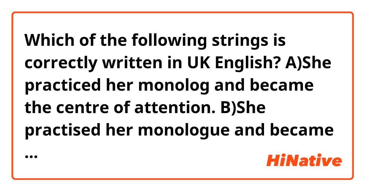 Which of the following strings is correctly written in UK English?
A)She practiced her monolog and became the centre of attention.
B)She practised her monologue and became the center of attention.
C)She practised her monologue and became the centre of attention.
D)She practiced her monolog and became the center of attention.