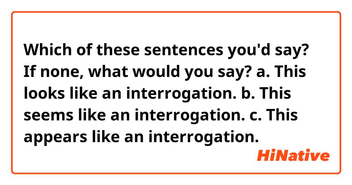 Which of these sentences you'd say? If none, what would you say?

a. This looks like an interrogation.

b. This seems like an interrogation.

c. This appears like an interrogation.