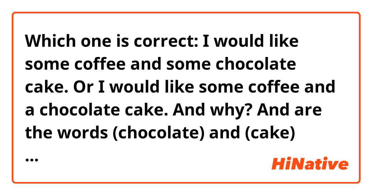Which one is correct:
I would like some coffee and some chocolate cake.
Or
I would like some coffee and a chocolate cake.
And why? 
And are the words (chocolate) and (cake) countable or uncountable nouns? 