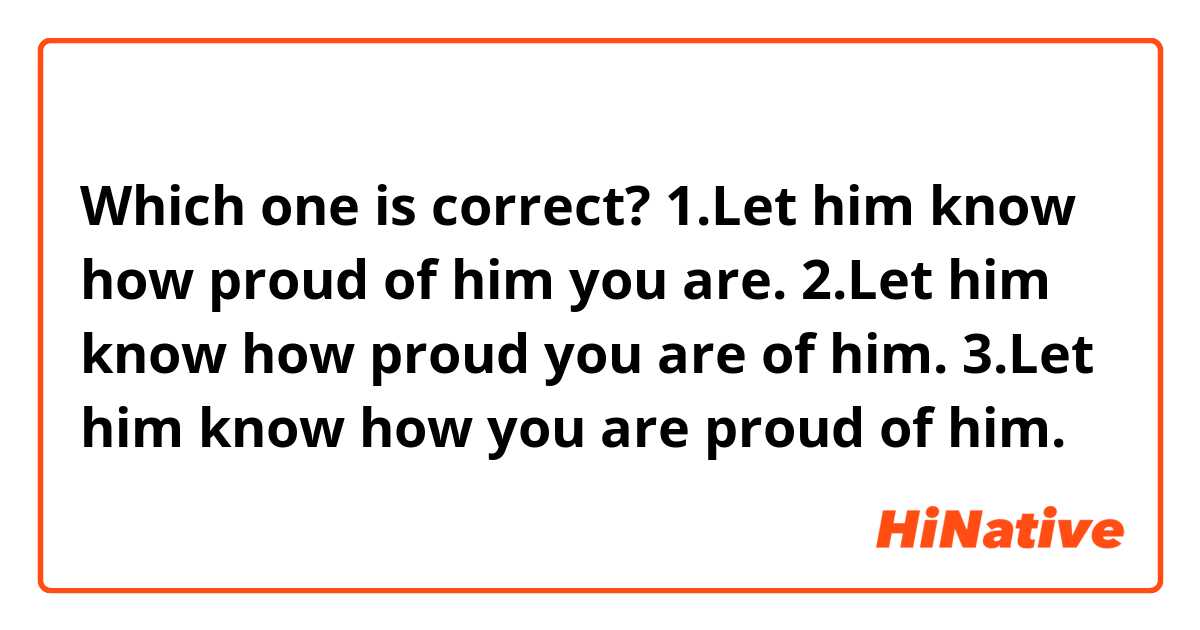 Which one is correct?

1.Let him know how proud of him you are.
2.Let him know how proud you are of him.
3.Let him know how you are proud of him.