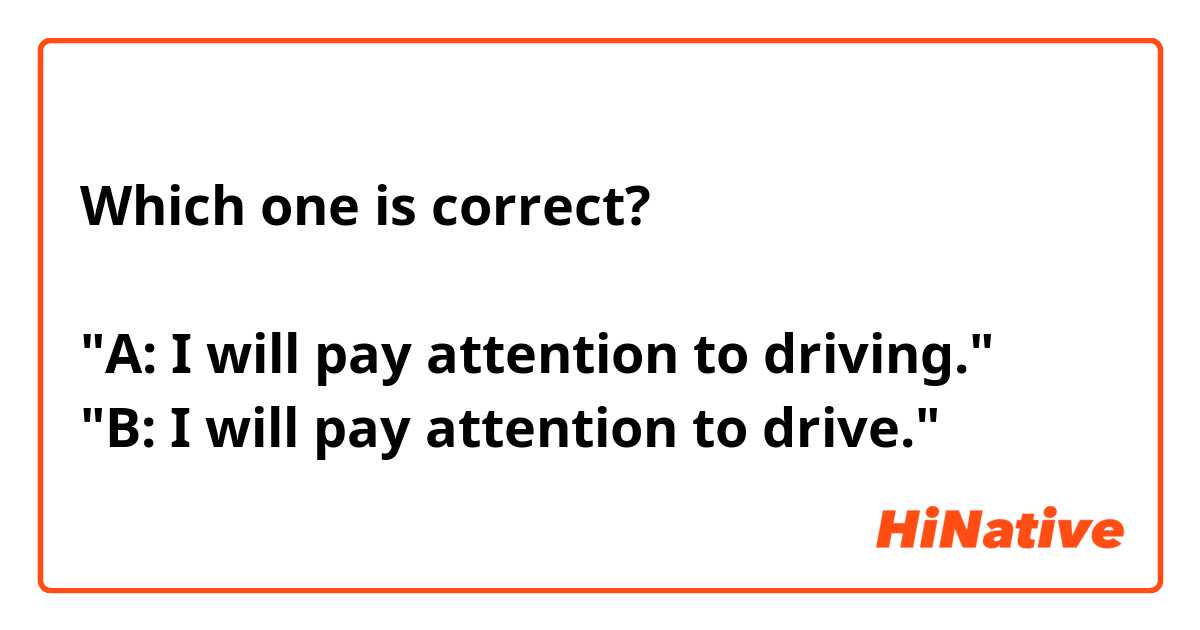 Which one is correct?

"A: I will pay attention to driving."
"B: I will pay attention to drive."
