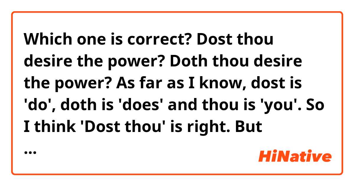 Which one is correct?
Dost thou desire the power?
Doth thou desire the power?

As far as I know, dost is 'do', doth is 'does' and thou is 'you'.
So I think 'Dost thou' is right.
But sometimes I come across lines saying 'Doth thou' in some books and movies. 
