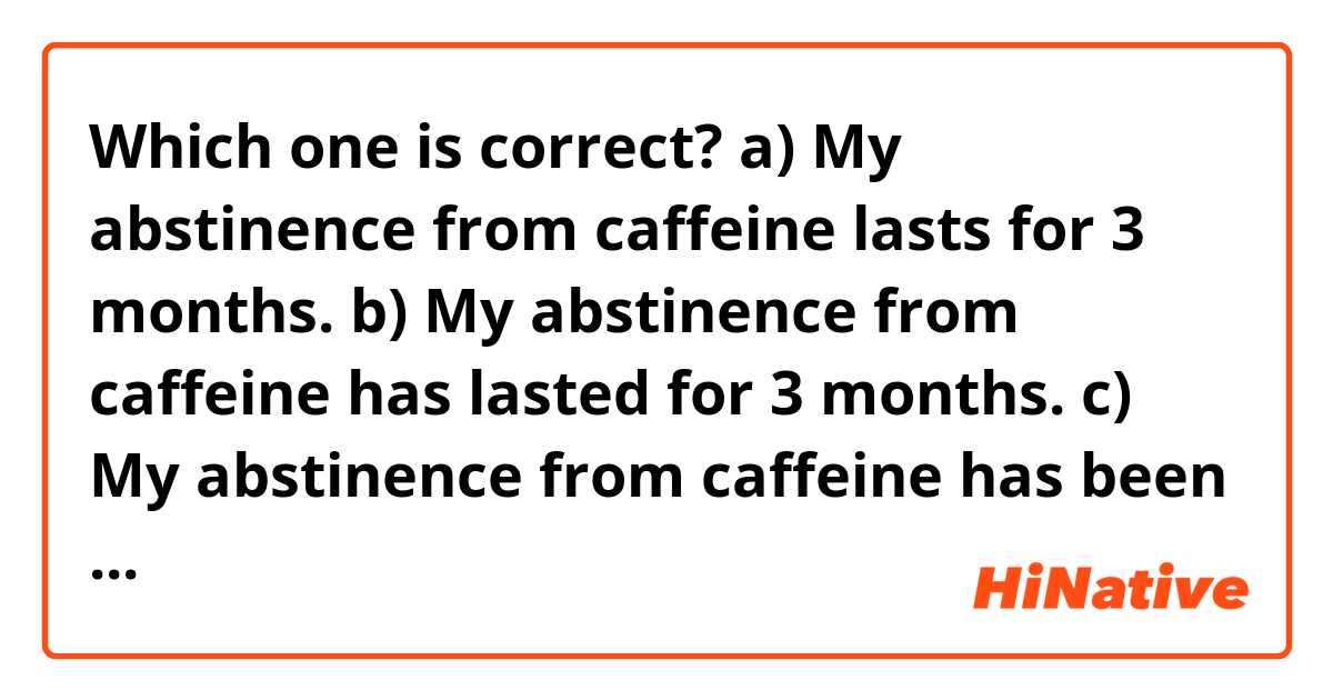 Which one is correct?
a) My abstinence from caffeine lasts for 3 months.
b) My abstinence from caffeine has lasted for 3 months.
c) My abstinence from caffeine has been lasting for 3 months