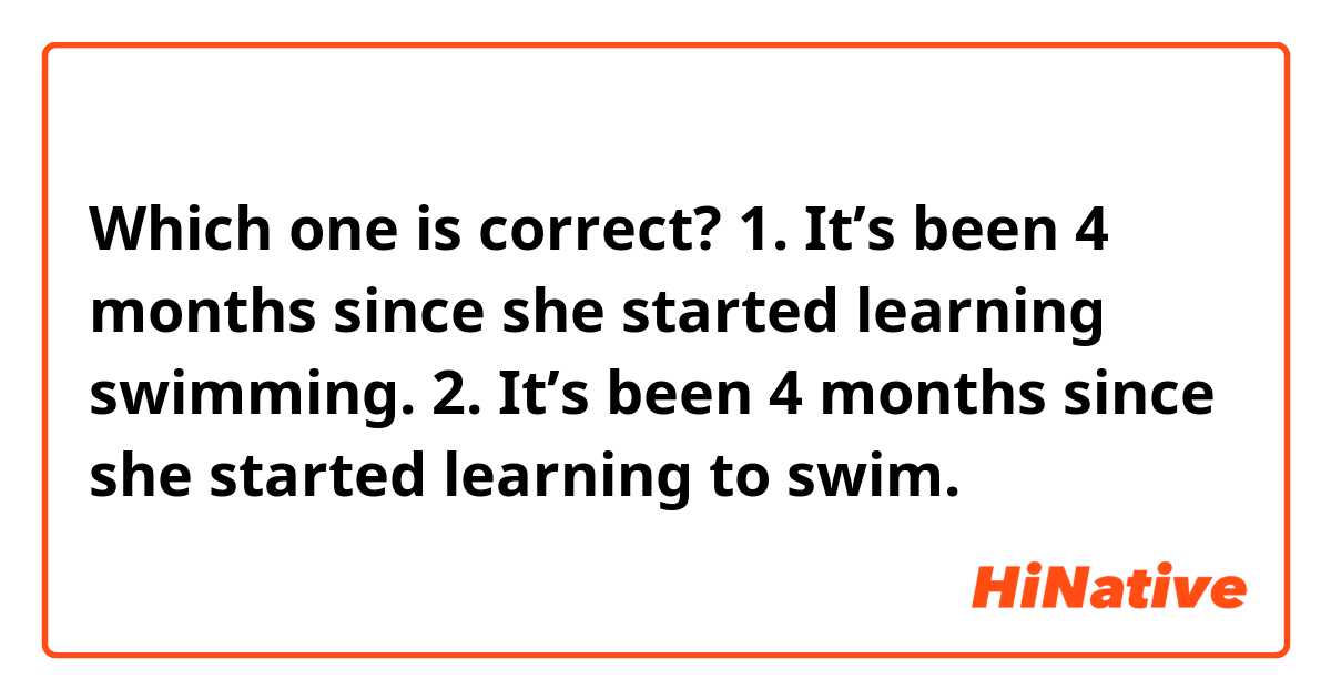 Which one is correct? 
1. It’s been 4 months since she started learning swimming. 
2. It’s been 4 months since she started learning to swim.