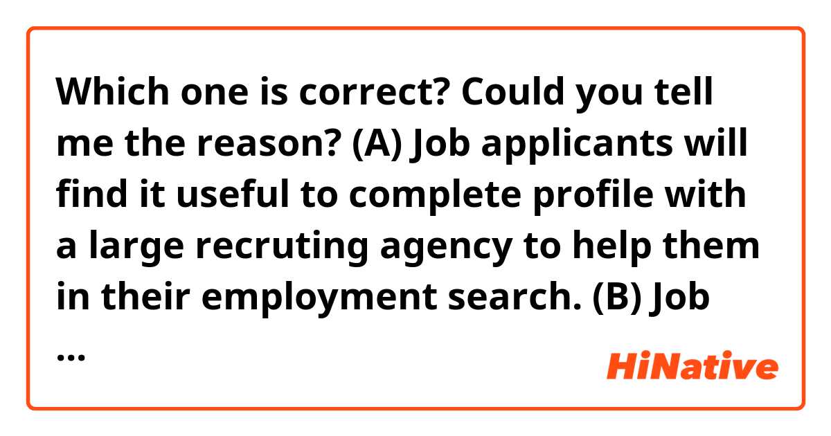 Which one is correct? Could you tell me the reason?

(A) Job applicants will find it useful to complete profile with a large recruting agency to help them in their employment search.

(B) Job applicants will find it useful to complete profile with a large recruting agency to help themselves in their employment search.
