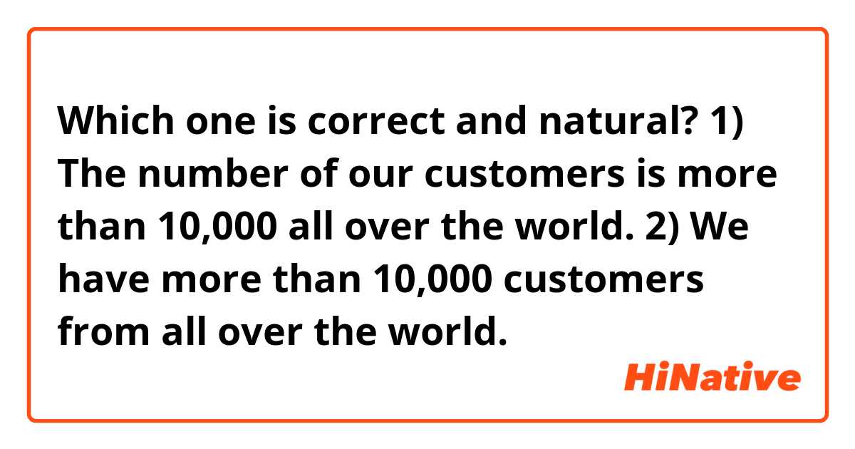 Which one is correct and natural?

1) The number of our customers is more than 10,000 all over the world.
2) We have more than 10,000 customers from all over the world.
