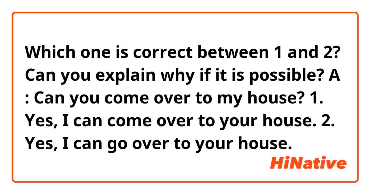 Which one is correct between 1 and 2? Can you explain why if it is possible?
A : Can you come over to my house?
1. Yes, I can come over to your house.
2. Yes, I can go over to your house. 
