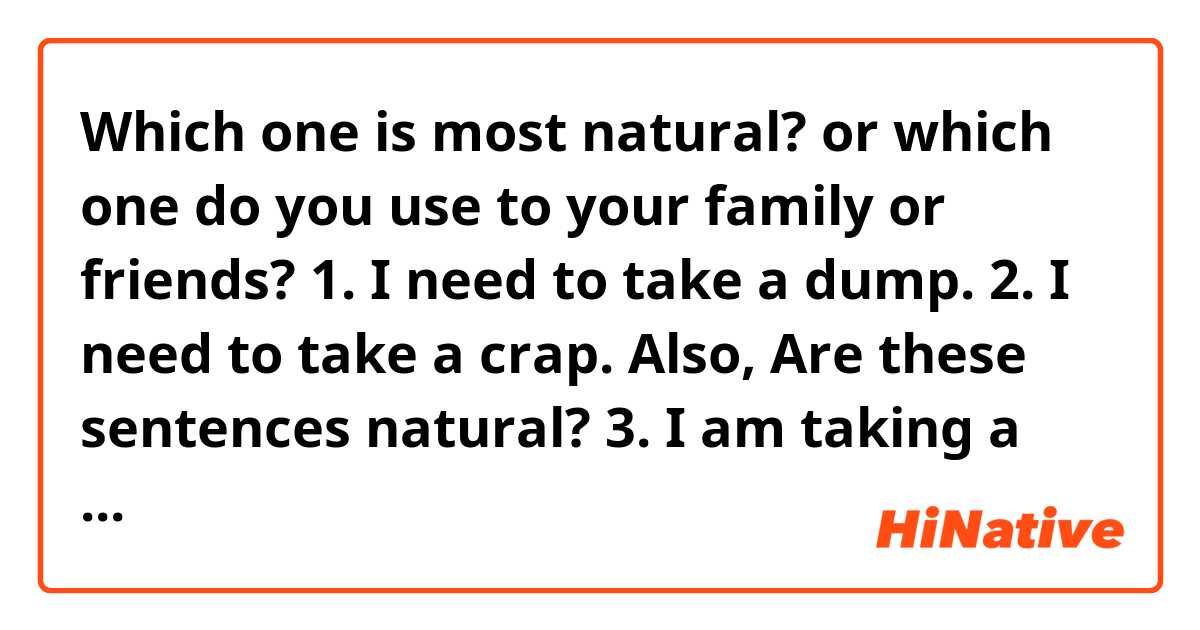 Which one is most natural?
or 
which one do you use to your family or friends?

1. I need to take a dump.
2. I need to take a crap.

Also, Are these sentences natural?

3. I am taking a dump right now.
4. I am taking a crap right now.

I am sorry for asking something dirty.

Thanks in advance 🥺

