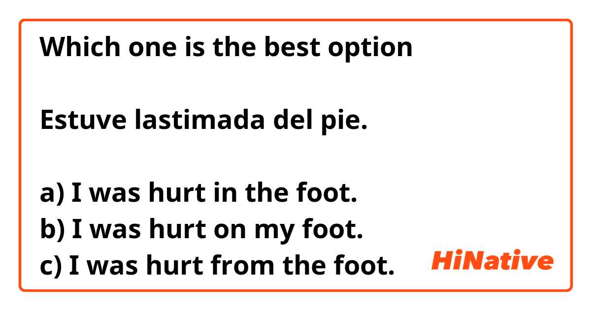 Which one is the best option

Estuve lastimada del pie.

a) I was hurt in the foot.
b) I was hurt on my foot.
c) I was hurt from the foot.