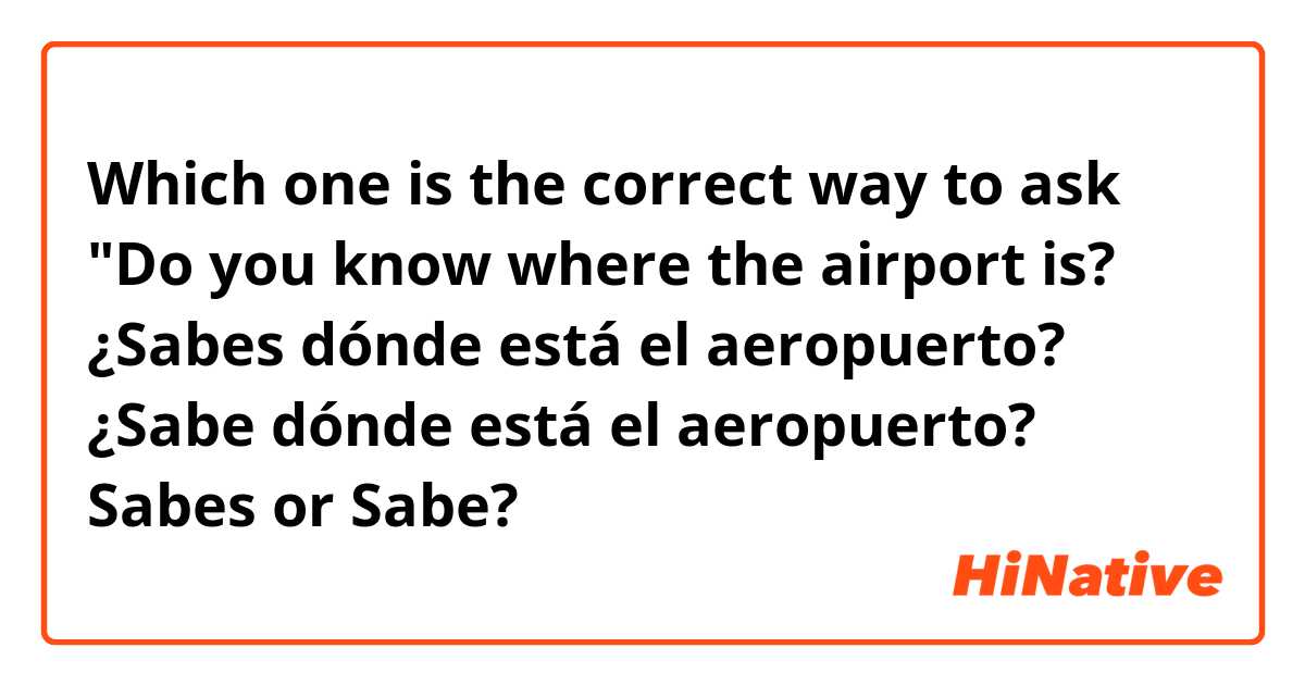 Which one is the correct way to ask "Do you know where the airport is?

¿Sabes dónde está el aeropuerto?
¿Sabe dónde está el aeropuerto? 

Sabes or Sabe?



