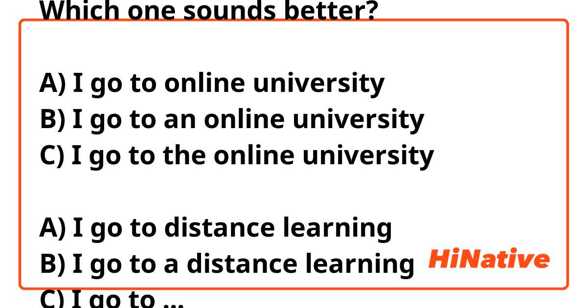 Which one sounds better?

A) I go to online university 
B) I go to an online university 
C) I go to the online university 

A) I go to distance learning 
B) I go to a distance learning 
C) I go to the distance learning 

