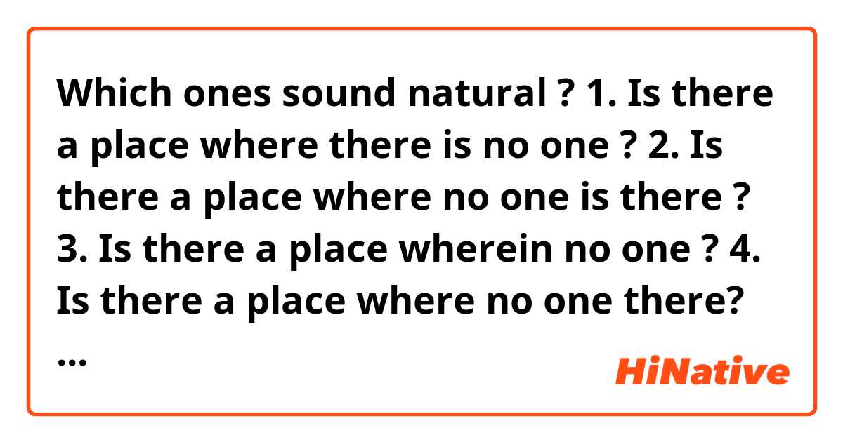 Which ones sound natural ?
1. Is there a place where there is no one ?
2. Is there a place where no one is there ?
3. Is there a place wherein no one ?
4. Is there a place where no one there?
5. Is there a place where no one in ?
