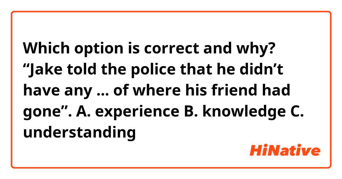 Which option is correct and why?
“Jake told the police that he didn’t have any ... of where his friend had gone”.
A. experience
B. knowledge
C. understanding