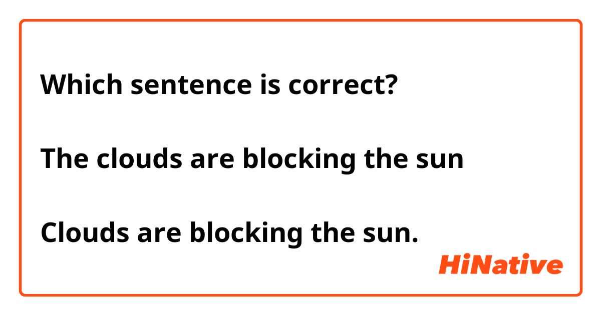 Which sentence is correct?

The clouds are blocking the sun

Clouds are blocking the sun.