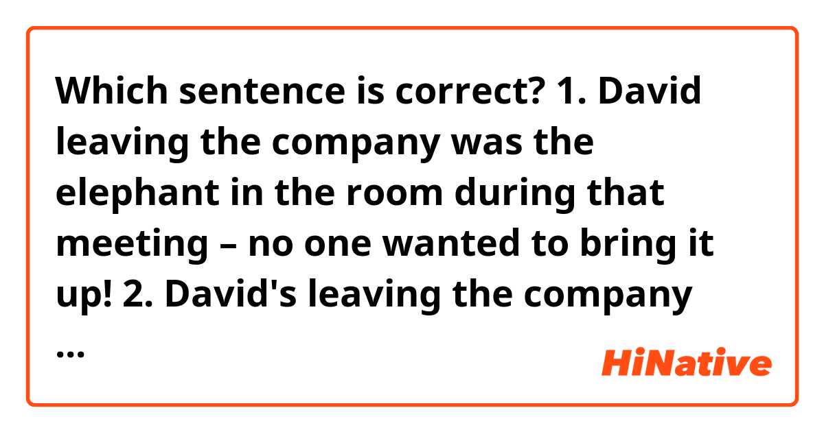 Which sentence is correct?
1. David leaving the company was the elephant in the room during that meeting – no one wanted to bring it up!
2. David's leaving the company was the elephant in the room during that meeting – no one wanted to bring it up!