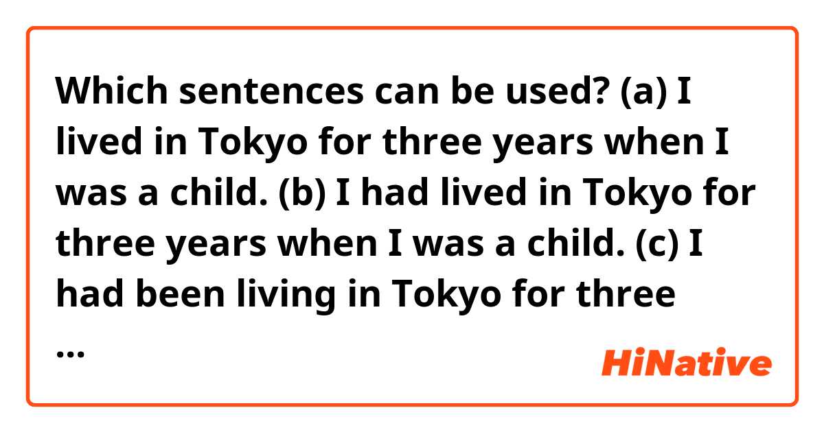 Which sentences can be used?
(a) I lived in Tokyo for three years when I was a child.
(b) I had lived in Tokyo for three years when I was a child.
(c) I had been living in Tokyo for three years when I was a child.
(d) I lived in Tokyo for three years when I was ten.
(e) I had lived in Tokyo for three years when I was ten.
(f) I had been living in Tokyo for three years when I was ten.