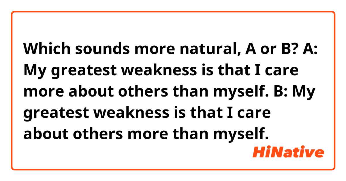 Which sounds more natural, A or B?

A: My greatest weakness is that I care more about others than myself. 

B: My greatest weakness is that I care about others more than myself. 