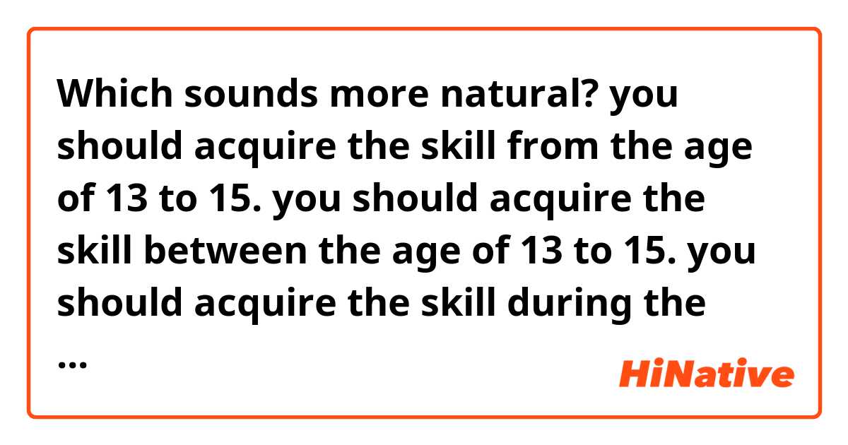 Which sounds more natural?

you should acquire the skill from the age of 13 to 15.
you should acquire the skill between the age of 13 to 15.
you should acquire the skill during the age of 13 to 15.