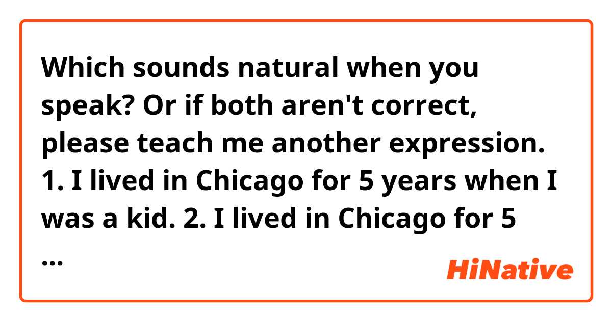 Which sounds natural when you speak? Or if both aren't correct, please teach me another expression.

1. I lived in Chicago for 5 years when I was a kid.
2. I lived in Chicago for 5 years since I was a kid.

私は子どものころ、5年間シカゴに住んでいました。