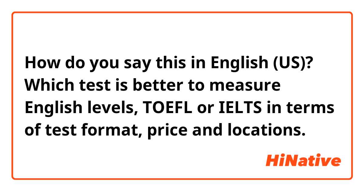 How do you say this in English (US)? Which test is better to measure English levels, TOEFL or IELTS in terms of test format, price and locations.