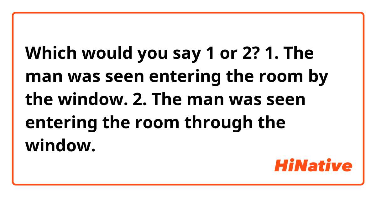 Which would you say 1 or 2?

1. The man was seen entering the room by the window.

2. The man was seen entering the room through the window.

