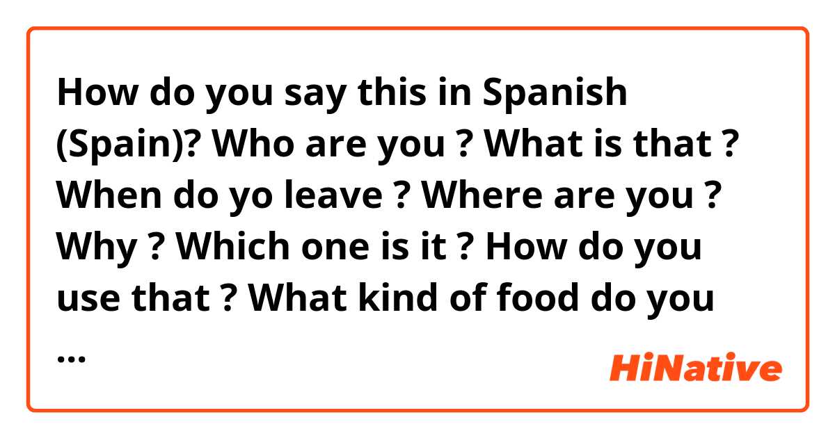 How do you say this in Spanish (Spain)? Who are you ? 
What is that ?
When do yo leave ? 
Where are you ? 
Why ?
Which one is it ? 
How do you use that ?
What kind of food do you eat ? 
How much is it ? 
How long is it ? 
What time is it  ?
