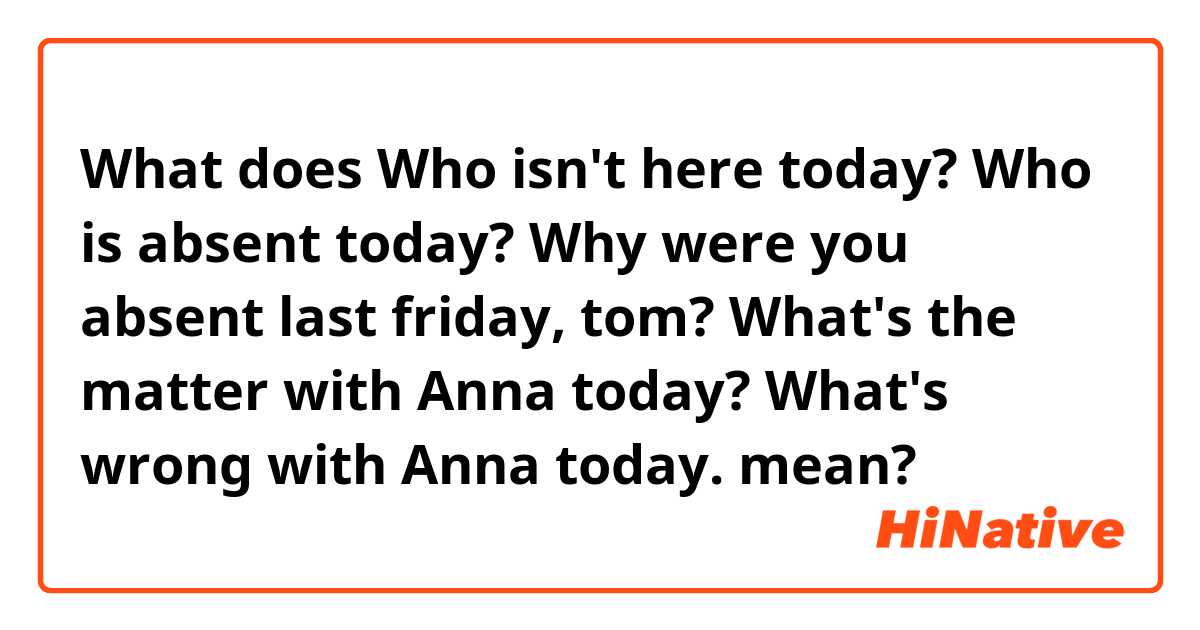 What does Who isn't here today?

Who is absent today?

Why were you absent last friday, tom?

What's the matter with Anna today?

What's wrong with Anna today.
 mean?