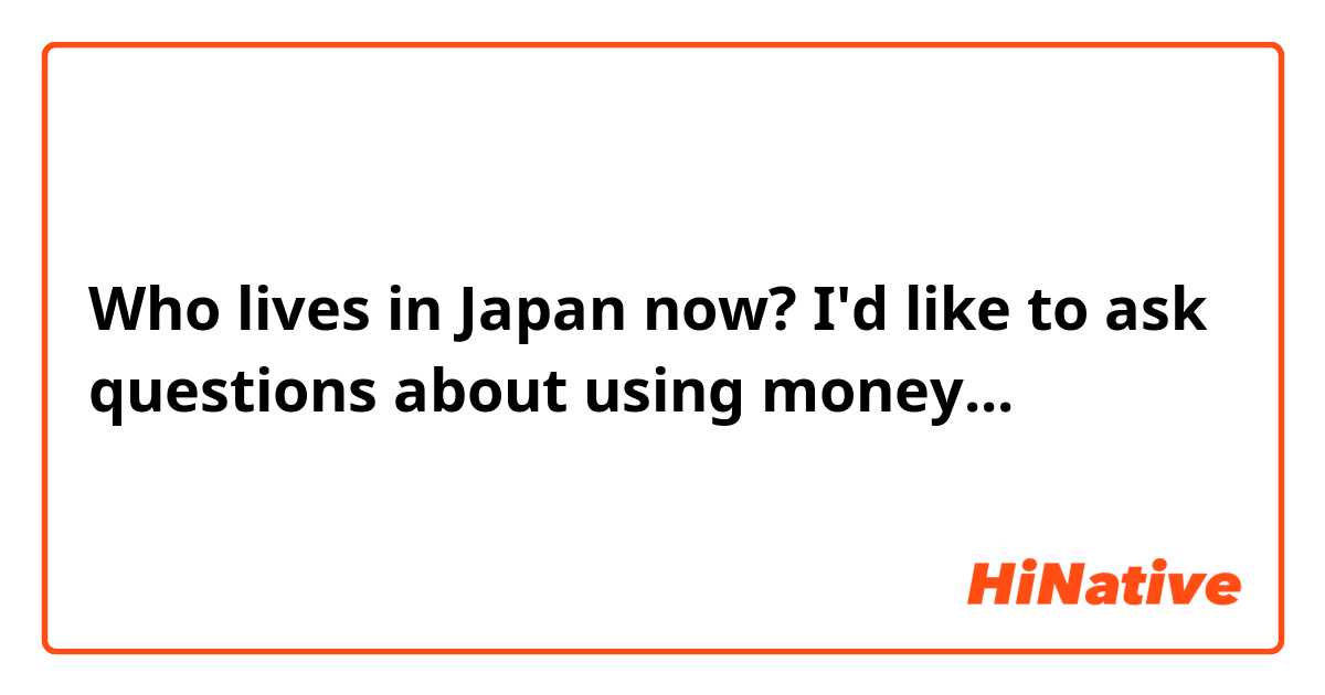 Who lives in Japan now? I'd like to ask questions about using money...