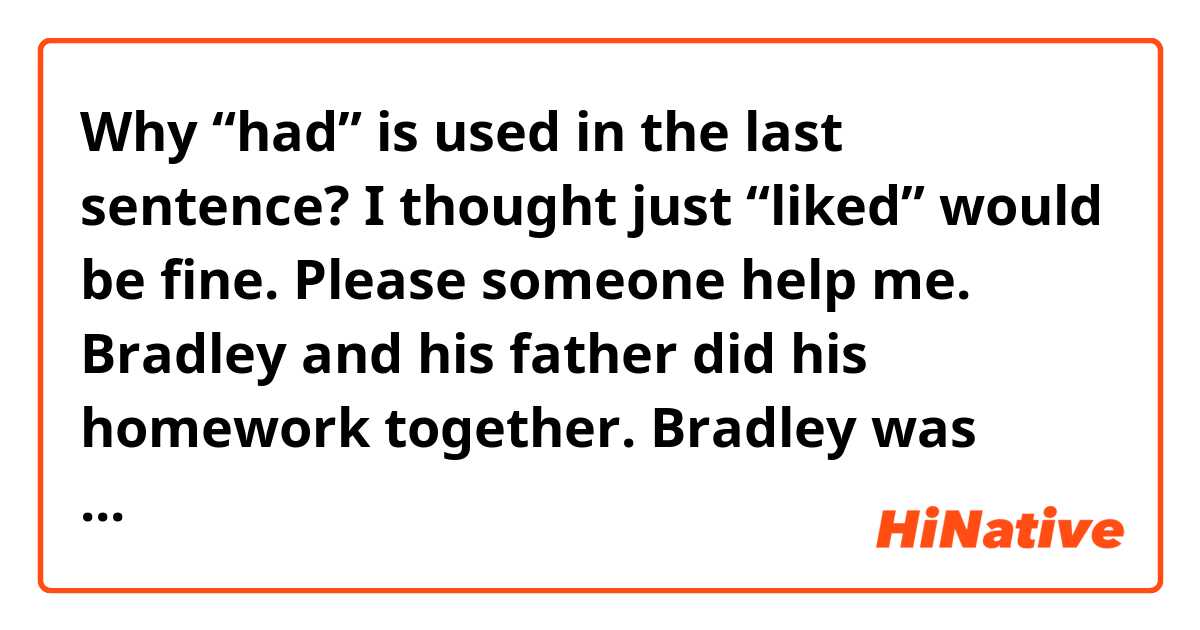 Why “had” is used in the last sentence? I thought just “liked” would be fine.
Please someone help me.
↓↓↓

Bradley and his father did his homework together. Bradley was surprised how much his father knew. He “had” liked working with his father. 