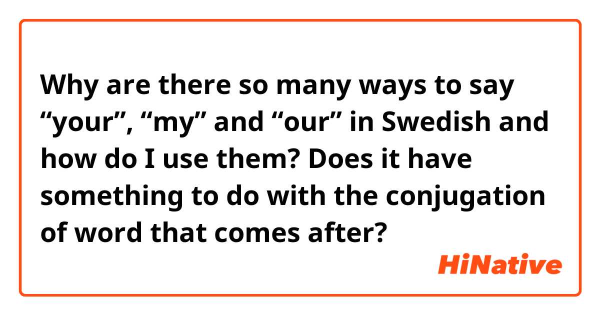 Why are there so many ways to say “your”, “my” and “our” in Swedish and how do I use them? 

Does it have something to do with the conjugation of word that comes after? 