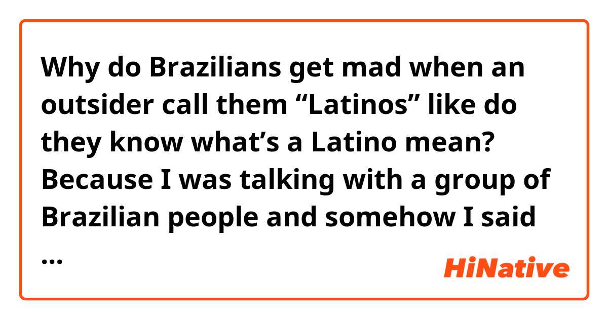 Why do Brazilians get mad when an outsider call them “Latinos” like do they know what’s a Latino mean? Because I was talking with a group of Brazilian people and somehow I said “Latinos” and they said “No! We aren’t Latinos but just Brazilians” I was confused for a moment.. 