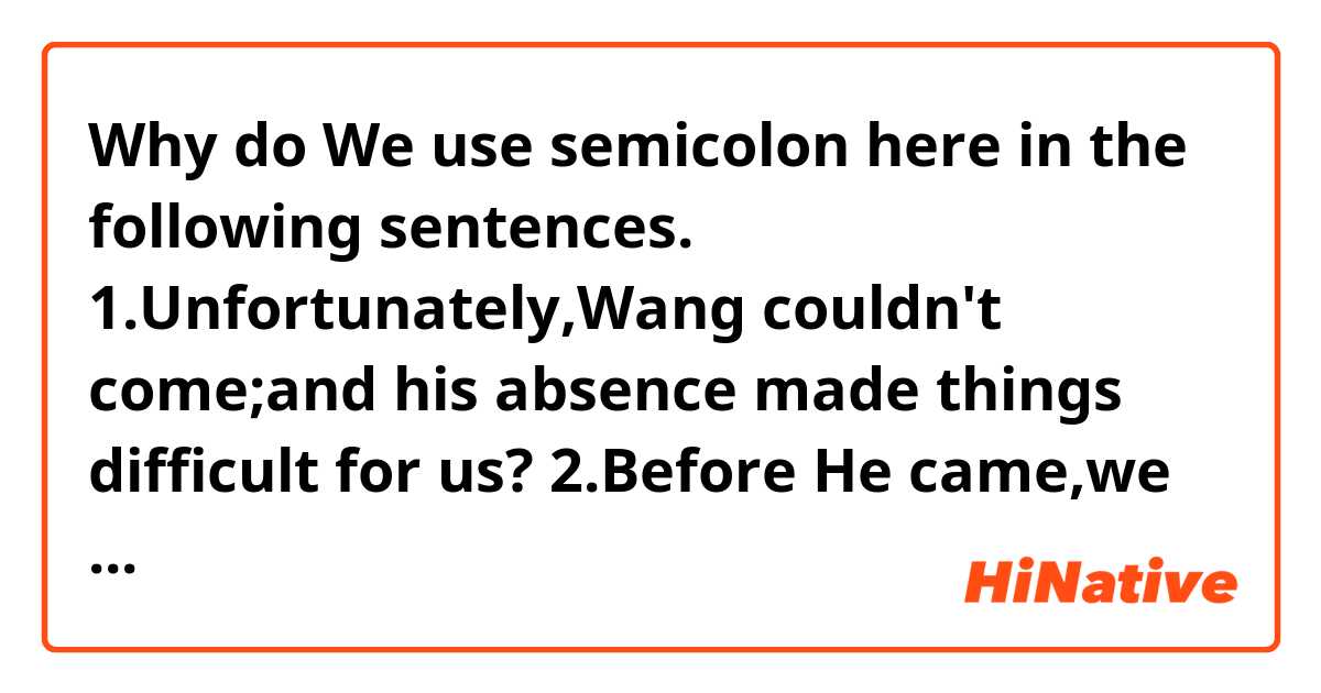 Why do We use semicolon here in the following sentences.
1.Unfortunately,Wang couldn't come;and his absence made things difficult for us?
2.Before He came,we had expected him to help us;but when He was with us ,he didn't do much.