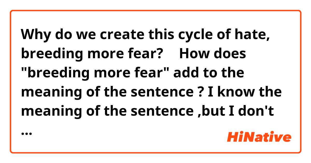 Why do we create this cycle of hate, breeding more fear?
↑
How does  "breeding more fear"
add to the meaning of the sentence ?
I know the meaning of the sentence ,but
I don't know this sentence stractur 😅