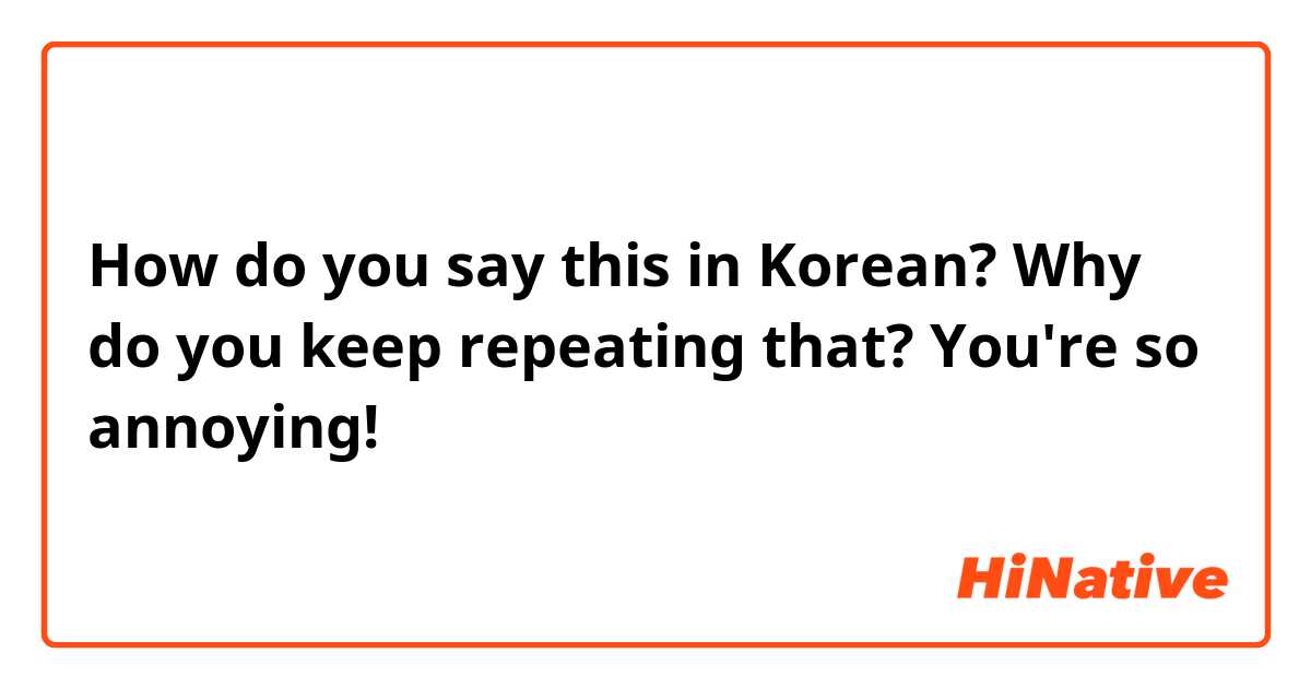 How do you say this in Korean? Why do you keep repeating that?
You're so annoying! 