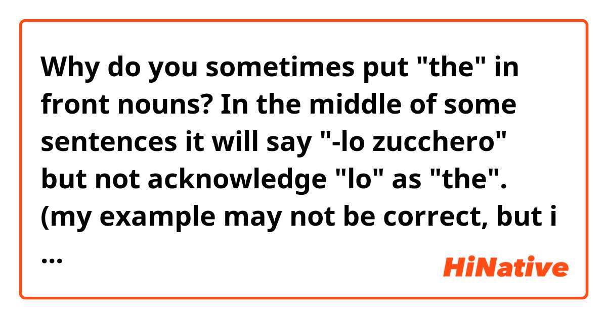 Why do you sometimes put "the" in front nouns? In the middle of some sentences it will say "-lo zucchero" but not acknowledge "lo" as "the".
(my example may not be correct, but i think you know what i mean)